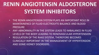 RENIN ANGIOTENSIN ALDOSTERONE 
SYSTEM INHIBITORS 
• THE RENIN ANGIOTENSIN SYSTEM PLAYS AN IMPORTANT ROLE IN 
MAINTAINENCE OF FLUID-ELECTROLYTE BALANCE AND BLOOD 
PRESSURE 
• ANY ABNORMALITY IN THE SYSTEM LEADS TO IMBALANCE IN FLUID 
LEVELS OF THE BODY LEADING TO RENOVASCULAR HYPERTENSION 
• REGULATION OF THE RAAS SYSTEM, THEREFORE BECOMES 
CLINICALLY IMPORTANT IN THE MANAGEMENT OF HYPERTENSION 
AND SOME KIDNEY DISORDERS. 
 