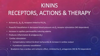 KININS 
RECEPTORS, ACTIONS & THERAPY 
• Activate β1, β2, β3 receptors linked to PLC/A2 
• Powerful Vasodilation→ decreased blood pressure via 2 receptor stimulation (NO dependent) 
• Increase in capillary permeability inducing edema. 
• Produces inflammation & analgesia (2) 
• Cardiac stimulation: 
• Compensatory indirect & direct tachycardia & increase in cardiac output 
• It produces coronary vasodilation 
• Bradykinin has a cardiac anti-ischemic effect, inhibited by 2 antagonists (NO & PI2 dependent) 
 