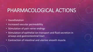 PHARMACOLOGICAL ACTIONS 
• Vasodilatation 
• Increased vascular permeability 
• Stimulation of pain nerve endings 
• Stimulation of epithelial ion transport and fluid secretion in 
airways and gastrointestinal tract 
• Contraction of intestinal and uterine smooth muscle. 
 