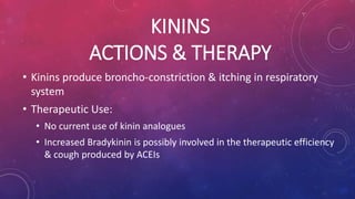 KININS 
ACTIONS & THERAPY 
• Kinins produce broncho-constriction & itching in respiratory 
system 
• Therapeutic Use: 
• No current use of kinin analogues 
• Increased Bradykinin is possibly involved in the therapeutic efficiency 
& cough produced by ACEIs 
