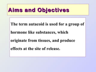 Aims and Objectives
The term autacoid is used for a group of
hormone like substances, which
originate from tissues, and produce
effects at the site of release.

 
