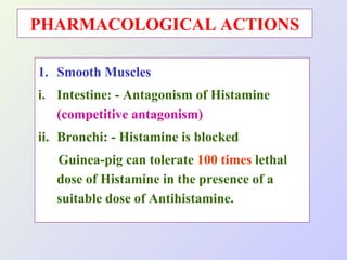 PHARMACOLOGICAL ACTIONS
1. Smooth Muscles
i. Intestine: - Antagonism of Histamine
(competitive antagonism)
ii. Bronchi: - Histamine is blocked
Guinea-pig can tolerate 100 times lethal
dose of Histamine in the presence of a
suitable dose of Antihistamine.

 