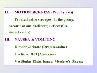 II.

MOTION SICKNESS (Prophylaxis)
Promethazine strongest in the group,

because of anticholinergic effect (See
Scopolamine).
III.

NAUSEA & VOMITING
Dimenhydrinate (Drammamine)
Cyclizine HCl (Marezine)
Vestibular Disturbance; Meniere’s Disease

 