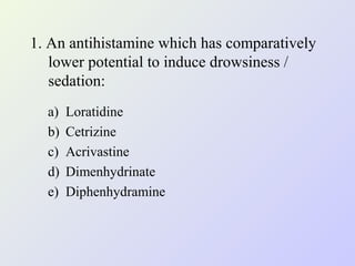 1. An antihistamine which has comparatively
lower potential to induce drowsiness /
sedation:
a)
b)
c)
d)
e)

Loratidine
Cetrizine
Acrivastine
Dimenhydrinate
Diphenhydramine

 