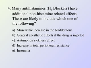 4. Many antihistamines (H1 Blockers) have
additional non-histamine related effects:
These are likely to include which one of
the following?
a)
b)
c)
d)
e)

Muscarinic increase in the bladder tone
General anesthetic effects if the drug is injected
Antimotion sickness effect
Increase in total peripheral resistance
Insomnia

 