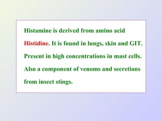 Histamine is derived from amino acid
Histidine. It is found in lungs, skin and GIT.
Present in high concentrations in mast cells.
Also a component of venoms and secretions
from insect stings.

 