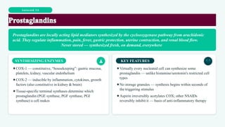 Autocoid 3A
Prostaglandins are locally acting lipid mediators synthesized by the cyclooxygenase pathway from arachidonic
acid. They regulate inflammation, pain, fever, gastric protection, uterine contraction, and renal blood flow.
Never stored — synthesized fresh, on demand, everywhere
SYNTHESIZING ENZYMES
✦COX-1 — constitutive, “housekeeping”: gastric mucosa,
platelets, kidney, vascular endothelium
✦COX-2 — inducible by inflammation, cytokines, growth
factors (also constitutive in kidney & brain)
✦Tissue-specific terminal synthases determine which
prostaglandin (PGE synthase, PGF synthase, PGI
synthase) a cell makes
KEY FEATURES
✦Virtually every nucleated cell can synthesize some
prostaglandin — unlike histamine/serotonin's restricted cell
types
✦No storage granules — synthesis begins within seconds of
the triggering stimulus
✦Aspirin irreversibly acetylates COX; other NSAIDs
reversibly inhibit it — basis of anti-inflammatory therapy
 