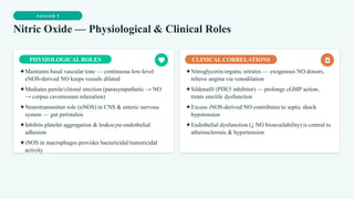Autocoid 5
Nitric Oxide — Physiological & Clinical Roles
PHYSIOLOGICAL ROLES
✦Maintains basal vascular tone — continuous low-level
eNOS-derived NO keeps vessels dilated
✦Mediates penile/clitoral erection (parasympathetic → NO
→ corpus cavernosum relaxation)
✦Neurotransmitter role (nNOS) in CNS & enteric nervous
system — gut peristalsis
✦Inhibits platelet aggregation & leukocyte-endothelial
adhesion
✦iNOS in macrophages provides bactericidal/tumoricidal
activity
CLINICAL CORRELATIONS
✦Nitroglycerin/organic nitrates — exogenous NO donors,
relieve angina via venodilation
✦Sildenafil (PDE5 inhibitor) — prolongs cGMP action,
treats erectile dysfunction
✦Excess iNOS-derived NO contributes to septic shock
hypotension
✦Endothelial dysfunction (↓ NO bioavailability) is central to
atherosclerosis & hypertension
 