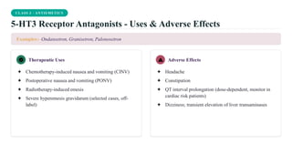CLASS 3 · ANTIEMETICS
5-HT3 Receptor Antagonists - Uses & Adverse Effects
Examples:- Ondansetron, Granisetron, Palonosetron
Therapeutic Uses
✦ Chemotherapy-induced nausea and vomiting (CINV)
✦ Postoperative nausea and vomiting (PONV)
✦ Radiotherapy-induced emesis
✦ Severe hyperemesis gravidarum (selected cases, off-
label)
Adverse Effects
✦ Headache
✦ Constipation
✦ QT interval prolongation (dose-dependent, monitor in
cardiac risk patients)
✦ Dizziness; transient elevation of liver transaminases
 