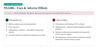 CLASS 4 · COX INHIBITORS
NSAIDs - Uses & Adverse Effects
Examples:- Aspirin, Ibuprofen, Diclofenac, Naproxen (non-selective); Celecoxib (COX-2 selective)
Therapeutic Uses
✦ Mild-to-moderate pain and dysmenorrhea
✦ Fever reduction
✦ Inflammatory conditions - osteoarthritis, rheumatoid
arthritis
✦ Low-dose aspirin for antiplatelet/cardioprotective effect
Adverse Effects
✦ GI ulceration and bleeding (COX-1-related)
✦ Nephrotoxicity - reduced renal prostaglandin-mediated
perfusion
✦ Increased cardiovascular thrombotic risk (especially
COX-2 selective agents)
✦ Bronchospasm in aspirin-sensitive asthmatics; platelet
dysfunction with non-selective agents
 