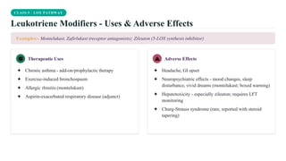 CLASS 5 · LOX PATHWAY
Leukotriene Modifiers - Uses & Adverse Effects
Examples:- Montelukast, Zafirlukast (receptor antagonists); Zileuton (5-LOX synthesis inhibitor)
Therapeutic Uses
✦ Chronic asthma - add-on/prophylactic therapy
✦ Exercise-induced bronchospasm
✦ Allergic rhinitis (montelukast)
✦ Aspirin-exacerbated respiratory disease (adjunct)
Adverse Effects
✦ Headache, GI upset
✦ Neuropsychiatric effects - mood changes, sleep
disturbance, vivid dreams (montelukast; boxed warning)
✦ Hepatotoxicity - especially zileuton; requires LFT
monitoring
✦ Churg-Strauss syndrome (rare, reported with steroid
tapering)
 