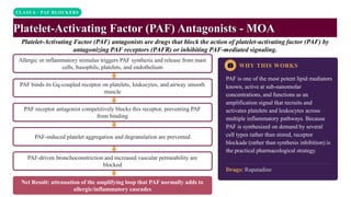 CLASS 6 · PAF BLOCKERS
Platelet-Activating Factor (PAF) Antagonists - MOA
Platelet-Activating Factor (PAF) antagonists are drugs that block the action of platelet-activating factor (PAF) by
antagonizing PAF receptors (PAFR) or inhibiting PAF-mediated signaling.
WHY THIS WORKS
PAF is one of the most potent lipid mediators
known, active at sub-nanomolar
concentrations, and functions as an
amplification signal that recruits and
activates platelets and leukocytes across
multiple inflammatory pathways. Because
PAF is synthesized on demand by several
cell types rather than stored, receptor
blockade (rather than synthesis inhibition) is
the practical pharmacological strategy.
Drugs: Rupatadine
Allergic or inflammatory stimulus triggers PAF synthesis and release from mast
cells, basophils, platelets, and endothelium
PAF binds its Gq-coupled receptor on platelets, leukocytes, and airway smooth
muscle
PAF receptor antagonist competitively blocks this receptor, preventing PAF
from binding
PAF-induced platelet aggregation and degranulation are prevented
PAF-driven bronchoconstriction and increased vascular permeability are
blocked
Net Result: attenuation of the amplifying loop that PAF normally adds to
allergic/inflammatory cascades
 