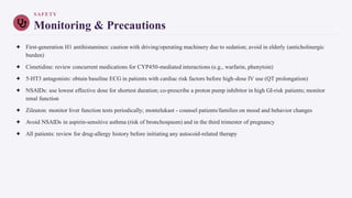 SAFETY
Monitoring & Precautions
✦ First-generation H1 antihistamines: caution with driving/operating machinery due to sedation; avoid in elderly (anticholinergic
burden)
✦ Cimetidine: review concurrent medications for CYP450-mediated interactions (e.g., warfarin, phenytoin)
✦ 5-HT3 antagonists: obtain baseline ECG in patients with cardiac risk factors before high-dose IV use (QT prolongation)
✦ NSAIDs: use lowest effective dose for shortest duration; co-prescribe a proton pump inhibitor in high GI-risk patients; monitor
renal function
✦ Zileuton: monitor liver function tests periodically; montelukast - counsel patients/families on mood and behavior changes
✦ Avoid NSAIDs in aspirin-sensitive asthma (risk of bronchospasm) and in the third trimester of pregnancy
✦ All patients: review for drug-allergy history before initiating any autocoid-related therapy
 