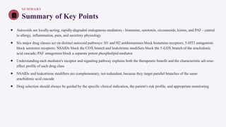 SUMMARY
Summary of Key Points
✦ Autocoids are locally-acting, rapidly-degraded endogenous mediators - histamine, serotonin, eicosanoids, kinins, and PAF - central
to allergy, inflammation, pain, and secretory physiology
✦ Six major drug classes act on distinct autocoid pathways: H1 and H2 antihistamines block histamine receptors; 5-HT3 antagonists
block serotonin receptors; NSAIDs block the COX branch and leukotriene modifiers block the 5-LOX branch of the arachidonic
acid cascade; PAF antagonists block a separate potent phospholipid mediator
✦ Understanding each mediator's receptor and signaling pathway explains both the therapeutic benefit and the characteristic adverse-
effect profile of each drug class
✦ NSAIDs and leukotriene modifiers are complementary, not redundant, because they target parallel branches of the same
arachidonic acid cascade
✦ Drug selection should always be guided by the specific clinical indication, the patient's risk profile, and appropriate monitoring
 