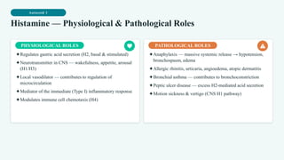 Autocoid 1
Histamine — Physiological & Pathological Roles
PHYSIOLOGICAL ROLES
✦Regulates gastric acid secretion (H2, basal & stimulated)
✦Neurotransmitter in CNS — wakefulness, appetite, arousal
(H1/H3)
✦Local vasodilator — contributes to regulation of
microcirculation
✦Mediator of the immediate (Type I) inflammatory response
✦Modulates immune cell chemotaxis (H4)
PATHOLOGICAL ROLES
✦Anaphylaxis — massive systemic release → hypotension,
bronchospasm, edema
✦Allergic rhinitis, urticaria, angioedema, atopic dermatitis
✦Bronchial asthma — contributes to bronchoconstriction
✦Peptic ulcer disease — excess H2-mediated acid secretion
✦Motion sickness & vertigo (CNS H1 pathway)
 