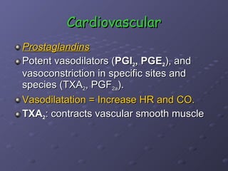 Cardiovascular Prostaglandins Potent vasodilators ( PGI 2 , PGE 2 ), and vasoconstriction in specific sites and species (TXA 2 , PGF 2a ). Vasodilatation = Increase HR and CO.  TXA 2 : contracts vascular smooth muscle 