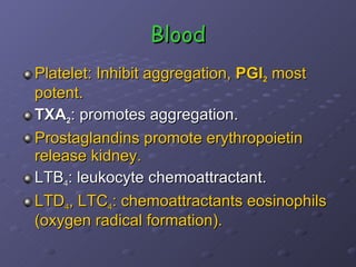 Blood Platelet: Inhibit aggregation,  PGI 2  most potent. TXA 2 : promotes aggregation. Prostaglandins promote erythropoietin release kidney. LTB 4 : leukocyte chemoattractant. LTD 4 , LTC 4 : chemoattractants eosinophils (oxygen radical formation). 