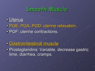 Smooth Muscle   Uterus PGE, PGA, PGD: uterine relaxation. PGF: uterine contractions.  Gastrointestinal muscle Prostaglandins: Variable. decrease gastric time, diarrhea, cramps.  