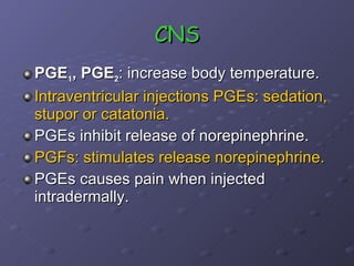 CNS PGE 1 , PGE 2 : increase body temperature. Intraventricular injections PGEs: sedation, stupor or catatonia. PGEs inhibit release of norepinephrine. PGFs: stimulates release norepinephrine. PGEs causes pain when injected intradermally.  