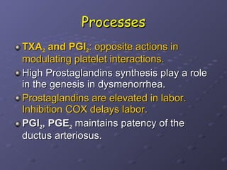 Processes TXA 2  and PGI 2 : opposite actions in modulating platelet interactions. High Prostaglandins synthesis play a role in the genesis in dysmenorrhea.  Prostaglandins are elevated in labor. Inhibition COX delays labor. PGI 2 , PGE 2  maintains patency of the ductus arteriosus.  