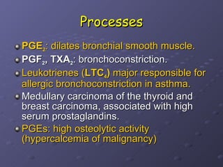 Processes PGE 2 : dilates bronchial smooth muscle.   PGF 2 , TXA 2 : bronchoconstriction.  Leukotrienes ( LTC 4 )  major responsible for allergic bronchoconstriction in asthma. Medullary carcinoma of the thyroid and breast carcinoma, associated with high serum prostaglandins.  PGEs: high osteolytic activity (hypercalcemia of malignancy) 