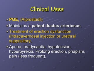 Clinical Uses PGE 1  (Alprostadil)  Maintains a  patent ductus arteriosus . Treatment of erection dysfunction (intracavernosal injection or urethral suppository.   Apnea, bradycardia, hypotension, hyperpyrexia. Prolong erection, priapism, pain (less frequent). 