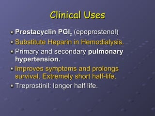 Clinical Uses Prostacyclin PGI 2  (epoprostenol) Substitute Heparin in Hemodialysis.   Primary and secondary  pulmonary hypertension.  Improves symptoms and prolongs survival. Extremely short half-life. Treprostinil: longer half life. 