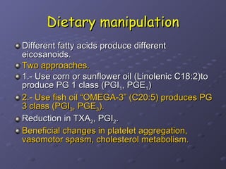 Dietary manipulation Different fatty acids produce different eicosanoids. Two approaches.  1.- Use corn or sunflower oil (Linolenic C18:2)to produce PG 1 class (PGI 1 , PGE 1 ) 2.- Use fish oil “OMEGA-3” (C20:5) produces PG 3 class (PGI 3 , PGE 3 ). Reduction in TXA 2 , PGI 2 .  Beneficial changes in platelet aggregation, vasomotor spasm, cholesterol metabolism.  