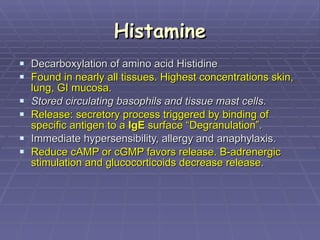 Histamine Decarboxylation of amino acid Histidine Found in nearly all tissues. Highest concentrations skin, lung, GI mucosa.  Stored circulating basophils and tissue mast cells .  Release: secretory process triggered by binding of specific antigen to a  IgE  surface “Degranulation”. Immediate hypersensibility, allergy and anaphylaxis.  Reduce cAMP or cGMP favors release. B-adrenergic stimulation and glucocorticoids decrease release .  