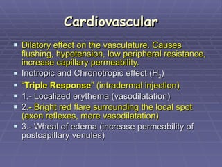 Cardiovascular Dilatory effect on the vasculature. Causes flushing, hypotension, low peripheral resistance, increase capillary permeability.   Inotropic and Chronotropic effect (H 2 ) “ Triple Response ” (intradermal injection) 1.- Localized erythema (vasodilatation)  2 .- Bright red flare surrounding the local spot (axon reflexes, more vasodilatation) 3.- Wheal of edema (increase permeability of postcapillary venules)  
