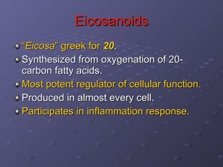 Eicosanoids “ Eicosa ” greek for  20 . Synthesized from oxygenation of 20-carbon fatty acids.  Most potent regulator of cellular function. Produced in almost every cell. Participates in inflammation response. 