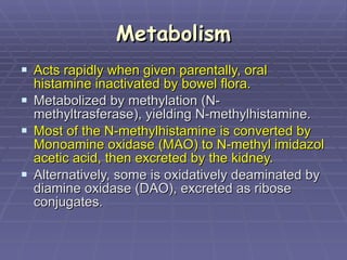 Metabolism Acts rapidly when given parentally, oral histamine inactivated by bowel flora.  Metabolized by methylation (N-methyltrasferase), yielding N-methylhistamine. Most of the N-methylhistamine is converted by Monoamine oxidase (MAO) to N-methyl imidazol acetic acid, then excreted by the kidney. Alternatively, some is oxidatively deaminated by diamine oxidase (DAO), excreted as ribose conjugates. 