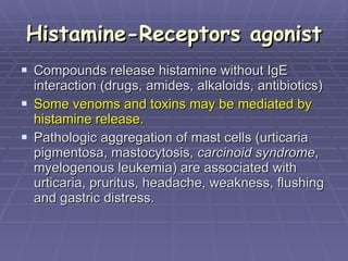 Histamine-Receptors agonist Compounds release histamine without IgE interaction (drugs, amides, alkaloids, antibiotics) Some venoms and toxins may be mediated by histamine release. Pathologic aggregation of mast cells (urticaria pigmentosa, mastocytosis,  carcinoid syndrome , myelogenous leukemia) are associated with urticaria, pruritus, headache, weakness, flushing and gastric distress.  