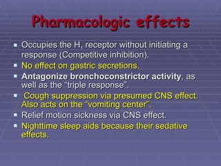 Pharmacologic effects Occupies the H 1  receptor without initiating a response (Competitive inhibition). No effect on gastric secretions. Antagonize bronchoconstrictor activity , as well as the “triple response”. Cough suppression via presumed CNS effect. Also acts on the “vomiting center”. Relief motion sickness via CNS effect.  Nighttime sleep aids because their sedative effects.   