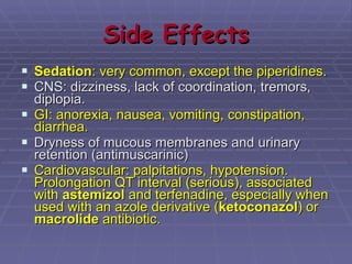 Side Effects Sedation : very common, except the piperidines.  CNS: dizziness, lack of coordination, tremors, diplopia. GI: anorexia, nausea, vomiting, constipation, diarrhea. Dryness of mucous membranes and urinary retention (antimuscarinic) Cardiovascular: palpitations, hypotension. Prolongation QT interval (serious), associated with  astemizol  and terfenadine, especially when used with an azole derivative ( ketoconazol ) or  macrolide  antibiotic.   