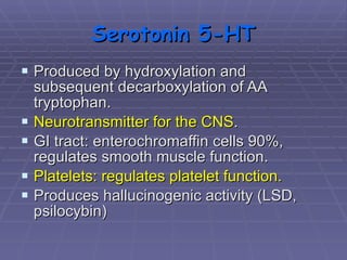 Serotonin 5-HT Produced by hydroxylation and subsequent decarboxylation of AA tryptophan. Neurotransmitter for the CNS . GI tract: enterochromaffin cells 90%, regulates smooth muscle function.  Platelets: regulates platelet function. Produces hallucinogenic activity (LSD, psilocybin) 
