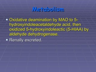 Metabolism Oxidative deamination by MAO to 5-hydroxyindoleacetaldehyde acid, then oxidized 5-hydroxyindoleactic (5-HIAA) by aldehyde dehydrogenase. Renally excreted.  