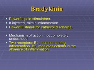 Bradykinin Powerful pain stimulators. If injected, mimic inflammation. Powerful stimuli for cathecol discharge. Mechanism of action: not completely understood.  Two receptors: B1, increase during inflammation. B2, mediates actions in the absence of inflammation. 