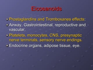 Eicosanoids Prostaglandins and Tromboxanes effects : Airway, Gastrointestinal, reproductive and vascular.  Platelets, monocytes, CNS, presynaptic nerve terminals, sensory nerve endings. Endocrine organs, adipose tissue, eye. 