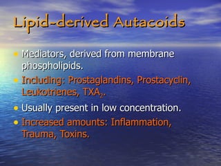 Lipid-derived Autacoids Mediators, derived from membrane phospholipids. Including: Prostaglandins, Prostacyclin, Leukotrienes, TXA 2 . Usually present in low concentration. Increased amounts: Inflammation, Trauma, Toxins. 