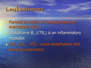 Leukotrienes Formed by action of lipoxygenases on Arachidonic Acid. Leukotriene B 4  (LTB 4 ) is an inflammatory mediator. LTA 3 , LTC 4 , LTD 4 : cause anaphylaxis and bronchoconstriction.  