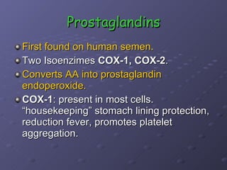 Prostaglandins First found on human semen. Two Isoenzimes  COX-1, COX-2 . Converts AA into prostaglandin endoperoxide. COX-1 : present in most cells. “housekeeping” stomach lining protection, reduction fever, promotes platelet aggregation. 