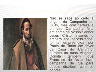  Não se sabe ao certo a
origem da Campanha do
Quilo, mas com certeza a
primeira Campanha feita
em nome de Nosso Senhor
Jesus Cristo, visando o
amparo aos necessitados,
foi a empreendida por
Paulo de Tarso em favor
da Casa do Caminho,
durante as suas viagens.
Consta também que
Francisco de Assis fazia
campanha de rua para
depois distribuir com os
pobres [...].
 