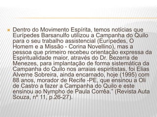  Dentro do Movimento Espírita, temos notícias que
Eurípedes Barsanulfo utilizou a Campanha do Quilo
para o seu trabalho assistencial (Eurípedes, O
Homem e a Missão - Corina Novellino), mas a
pessoa que primeiro recebeu orientação expressa da
Espiritualidade maior, através do Dr. Bezerra de
Menezes, para implantação de forma sistemática da
Campanha do Quilo nos arraias espiritistas, foi Elias
Alverne Sobreira, ainda encarnado, hoje (1995) com
88 anos, morador de Recife -PE, que ensinou a Oli
de Castro a fazer a Campanha do Quilo e este
ensinou ao Nympho de Paula Corrêa.” (Revista Auta
Souza, nº 11, p.26-27).
 
