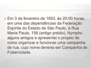  Em 3 de fevereiro de 1953, às 20:00 horas,
em uma das dependências da Federação
Espírita do Estado de São Paulo, à Rua
Maria Paula, 158 (antigo prédio), Nympho
alguns amigos e apresentei o projeto de
como organizar e funcionar uma campanha
de rua, cujo nome deveria ser Campanha de
Fraternidade.
 