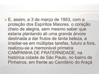  E, assim, a 3 de março de 1953, com a
proteção dos Espíritos Maiores, o coração
cheio de alegria, sem mesmo saber que
estaria plantando ali uma grande árvore
destinada a dar frutos de tanta beleza, a
irradiar-se em múltiplas tarefas, futuro a fora,
realizou-se a memorável primeira
CAMPANHA DE FRATERNIDADE, na
histórica cidade de São Paulo, no bairro de
Pinheiros, em frente ao Cemitério do Araçá
 
