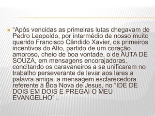  “Após vencidas as primeiras lutas chegavam de
Pedro Leopoldo, por intermédio de nosso muito
querido Francisco Cândido Xavier, os primeiros
incentivos do Alto, partido de um coração
amoroso, cheio de boa vontade, o de AUTA DE
SOUZA, em mensagens encorajadoras,
concitando os caravaneiros a se unificarem no
trabalho perseverante de levar aos lares a
palavra amiga, a mensagem esclarecedora
referente à Boa Nova de Jesus, no “IDE DE
DOIS EM DOIS E PREGAI O MEU
EVANGELHO” .
 