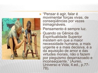  “Pensar é agir, falar é
movimentar forças vivas, de
conseqüências por vezes
inimagináveis.
 Pensamento é sempre luz.
 Quando os Gênios da
Espiritualidade Superior
insistem em que a maior
necessidade humana, a mais
urgente e a mais decisiva, é a
da aquisição de amor e das
virtudes morais, não o fazem
por pieguismo desarrazoado e
inconseqüente.” (Áureo,
Universo e Vida, 4.ed., p.77-
78).
 