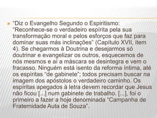  “Diz o Evangelho Segundo o Espiritismo:
“Reconhece-se o verdadeiro espírita pela sua
transformação moral e pelos esforços que faz para
dominar suas más inclinações” (Capítulo XVII, item
4). Se chegarmos à Doutrina e desejarmos só
doutrinar e evangelizar os outros, esquecemos de
nós mesmos e aí a máscara se desintegra e vem o
fracasso. Ninguém está isento da reforma íntima, até
os espíritas “de gabinete”; todos precisam buscar na
imagem dos apóstolos o verdadeiro caminho. Os
espíritas apegados à letra devem recordar que Jesus
não ficou [...] num gabinete de trabalho. [...], foi o
primeiro a fazer a hoje denominada “Campanha de
Fraternidade Auta de Souza”.
 