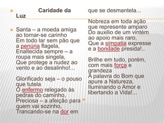  Caridade da
Luz
 Santa – a moeda amiga
ao tornar-se carinho
Em todo lar sem pão que
a penúria flagela,
Enaltecida sempre – a
roupa mais singela,
Que protege a nudez ao
vento e ao desalinho!...
Glorificado seja – o pouso
que tutela
O enfermo relegado às
pedras do caminho,
Preciosa – a afeição para
quem vai sozinho,
Trancando-se na dor em
que se desmantela...
Nobreza em toda ação
que represente amparo
Do auxilio de um vintém
ao apoio mais raro,
Que a simpatia expresse
e a bondade presida!..
Brilhe em tudo, porém,
com mais força e
grandeza
A palavra do Bom que
apure a Natureza,
Iluminando o Amor e
libertando a Vida!...

 